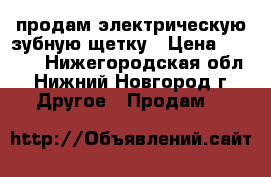 продам электрическую зубную щетку › Цена ­ 1 200 - Нижегородская обл., Нижний Новгород г. Другое » Продам   